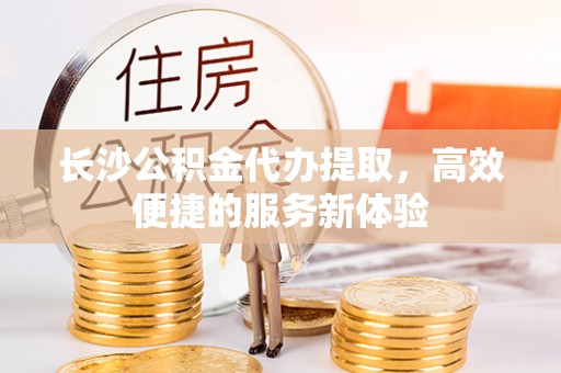 忻州长沙公积金代办提取，高效便捷的服务新体验